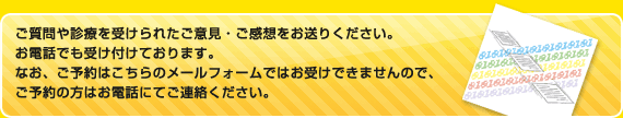 ご質問や診療を受けられたご意見・ご感想をお送りください。
お電話でも受け付けております。
なお、ご予約はこちらのメールフォームではお受けできませんので、ご予約の方はお電話にてご連絡ください。