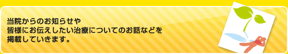 当院からのお知らせや
皆様にお伝えしたい治療についてのお話などを
掲載していきます。